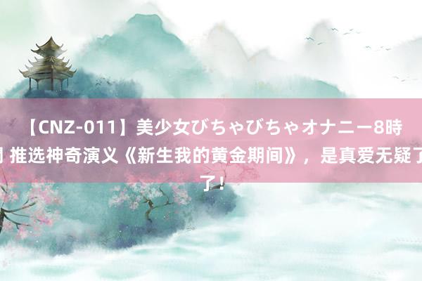 【CNZ-011】美少女びちゃびちゃオナニー8時間 推选神奇演义《新生我的黄金期间》，是真爱无疑了！