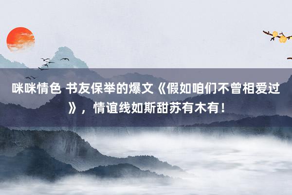 咪咪情色 书友保举的爆文《假如咱们不曾相爱过》，情谊线如斯甜苏有木有！