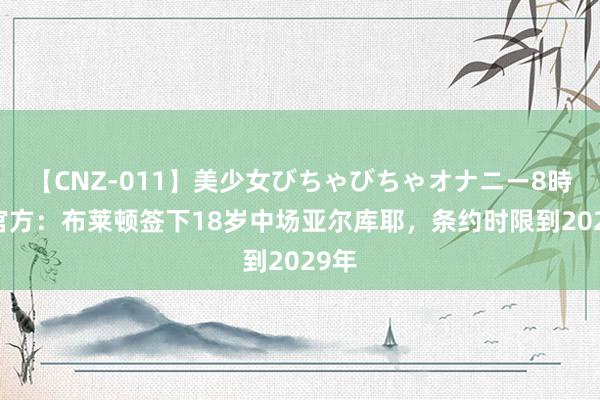 【CNZ-011】美少女びちゃびちゃオナニー8時間 官方：布莱顿签下18岁中场亚尔库耶，条约时限到2029年