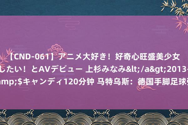 【CND-061】アニメ大好き！好奇心旺盛美少女 いろんなHを経験したい！とAVデビュー 上杉みなみ</a>2013-10-01キャンディ&$キャンディ120分钟 马特乌斯：德国手脚足球强国不行满足八强 咱们不必为改日担忧