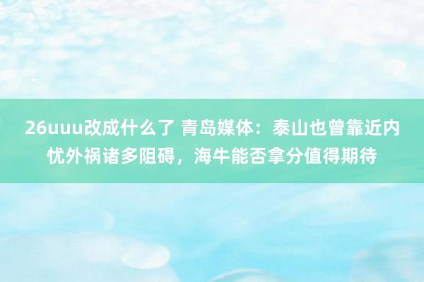 26uuu改成什么了 青岛媒体：泰山也曾靠近内忧外祸诸多阻碍，海牛能否拿分值得期待