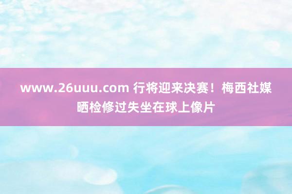 www.26uuu.com 行将迎来决赛！梅西社媒晒检修过失坐在球上像片