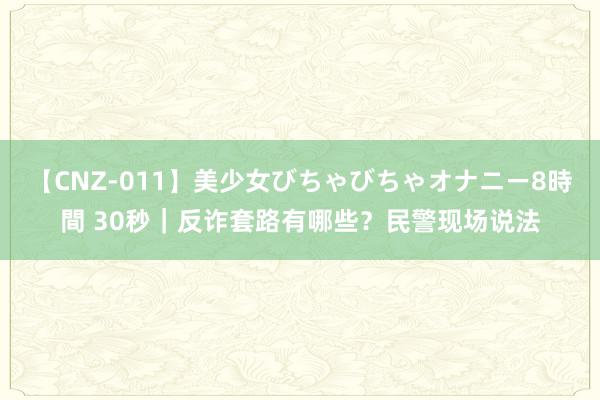 【CNZ-011】美少女びちゃびちゃオナニー8時間 30秒｜反诈套路有哪些？民警现场说法