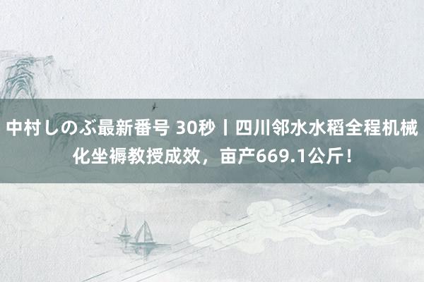 中村しのぶ最新番号 30秒丨四川邻水水稻全程机械化坐褥教授成效，亩产669.1公斤！