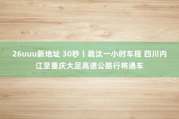 26uuu新地址 30秒丨裁汰一小时车程 四川内江至重庆大足高速公路行将通车