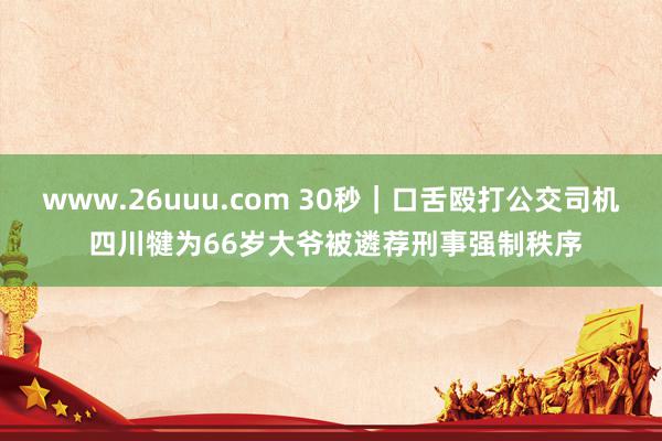 www.26uuu.com 30秒｜口舌殴打公交司机 四川犍为66岁大爷被遴荐刑事强制秩序