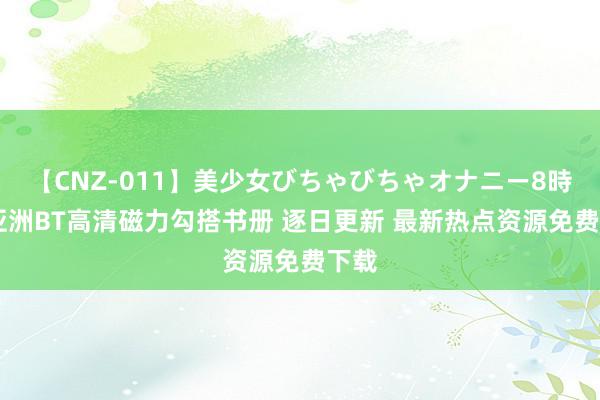 【CNZ-011】美少女びちゃびちゃオナニー8時間 亚洲BT高清磁力勾搭书册 逐日更新 最新热点资源免费下载