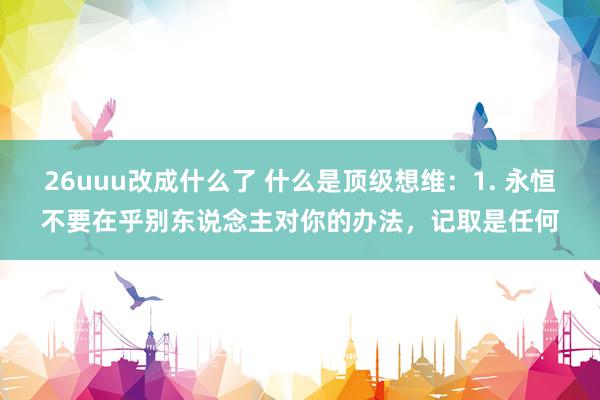 26uuu改成什么了 什么是顶级想维：1. 永恒不要在乎别东说念主对你的办法，记取是任何