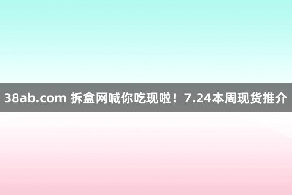 38ab.com 拆盒网喊你吃现啦！7.24本周现货推介