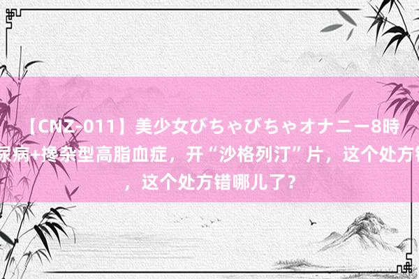 【CNZ-011】美少女びちゃびちゃオナニー8時間 2型糖尿病+搀杂型高脂血症，开“沙格列汀”片，这个处方错哪儿了？