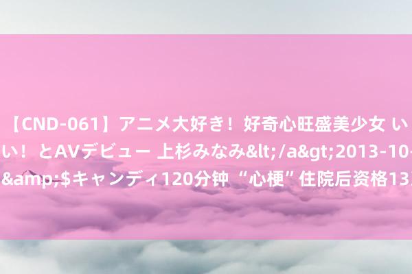 【CND-061】アニメ大好き！好奇心旺盛美少女 いろんなHを経験したい！とAVデビュー 上杉みなみ</a>2013-10-01キャンディ&$キャンディ120分钟 “心梗”住院后资格13次电除颤！背后竟这种要命的疾病