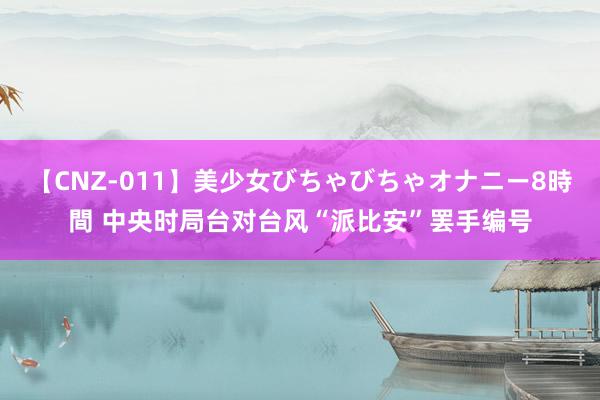 【CNZ-011】美少女びちゃびちゃオナニー8時間 中央时局台对台风“派比安”罢手编号