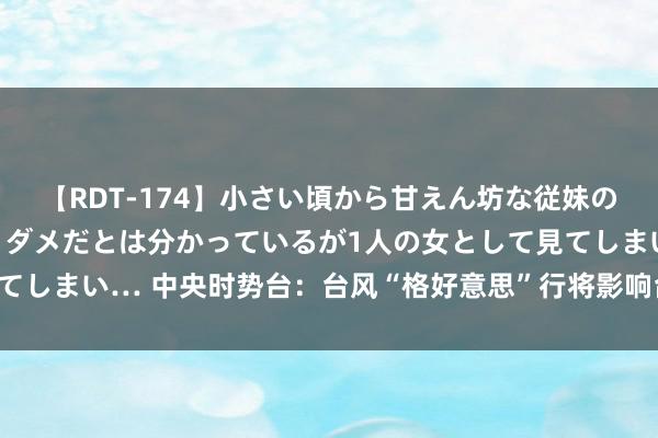 【RDT-174】小さい頃から甘えん坊な従妹の発育途中の躰が気になりダメだとは分かっているが1人の女として見てしまい… 中央时势台：台风“格好意思”行将影响台湾岛和浙闽沿海