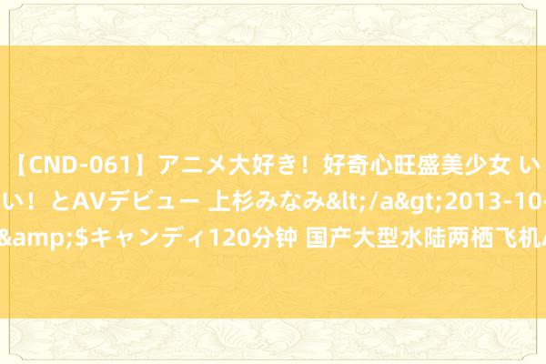 【CND-061】アニメ大好き！好奇心旺盛美少女 いろんなHを経験したい！とAVデビュー 上杉みなみ</a>2013-10-01キャンディ&$キャンディ120分钟 国产大型水陆两栖飞机AG600厚爱插足局方毅力试飞阶段