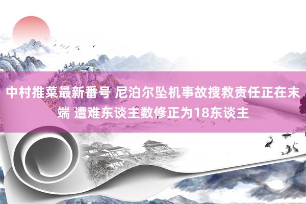 中村推菜最新番号 尼泊尔坠机事故搜救责任正在末端 遭难东谈主数修正为18东谈主