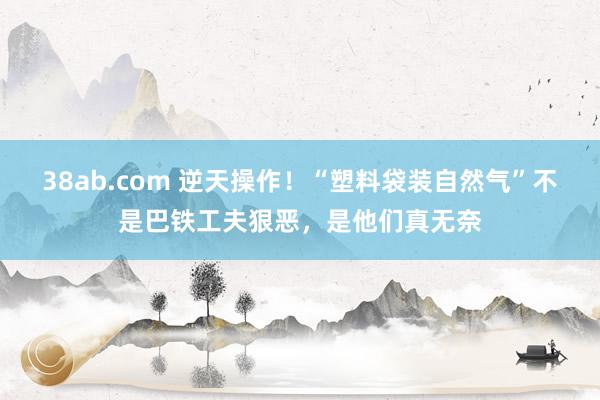 38ab.com 逆天操作！“塑料袋装自然气”不是巴铁工夫狠恶，是他们真无奈