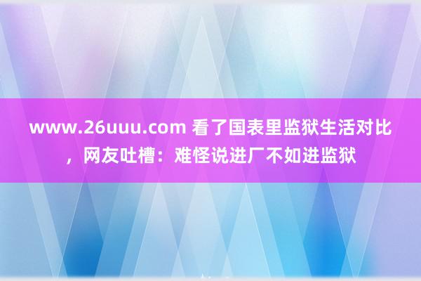 www.26uuu.com 看了国表里监狱生活对比，网友吐槽：难怪说进厂不如进监狱