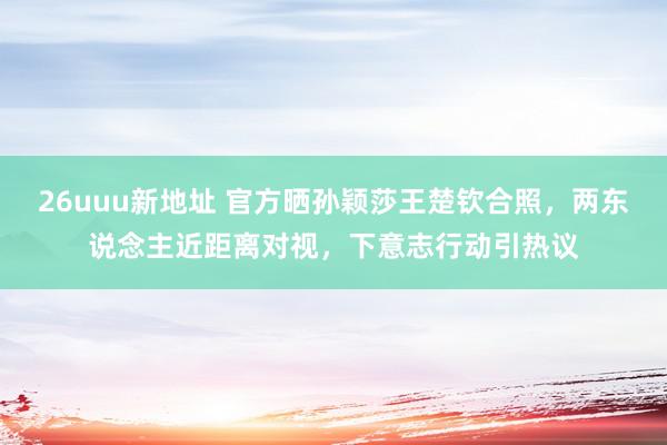 26uuu新地址 官方晒孙颖莎王楚钦合照，两东说念主近距离对视，下意志行动引热议