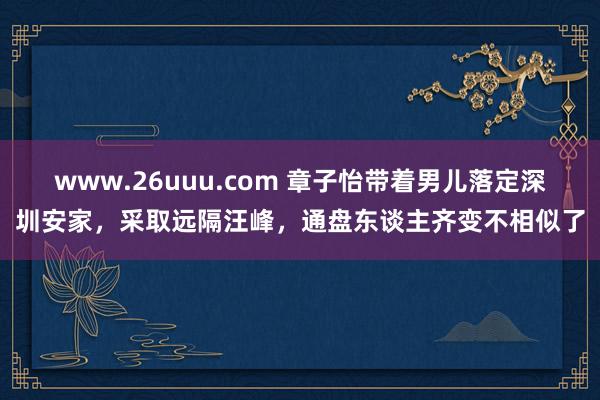 www.26uuu.com 章子怡带着男儿落定深圳安家，采取远隔汪峰，通盘东谈主齐变不相似了