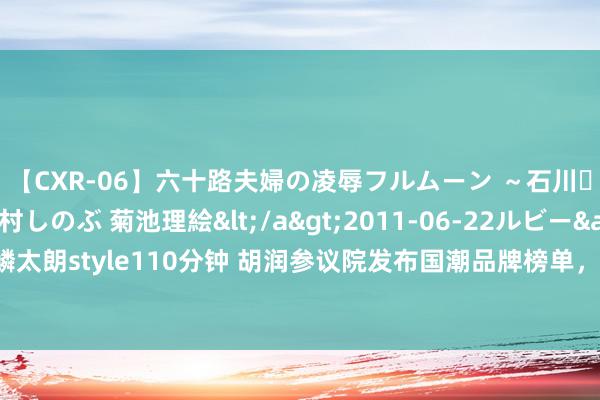 【CXR-06】六十路夫婦の凌辱フルムーン ～石川・山中温泉篇～ 中村しのぶ 菊池理絵</a>2011-06-22ルビー&$鱗太朗style110分钟 胡润参议院发布国潮品牌榜单，四川4个品牌上榜｜封面天天见