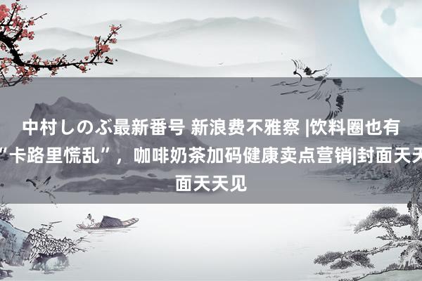 中村しのぶ最新番号 新浪费不雅察 |饮料圈也有了“卡路里慌乱”，咖啡奶茶加码健康卖点营销|封面天天见