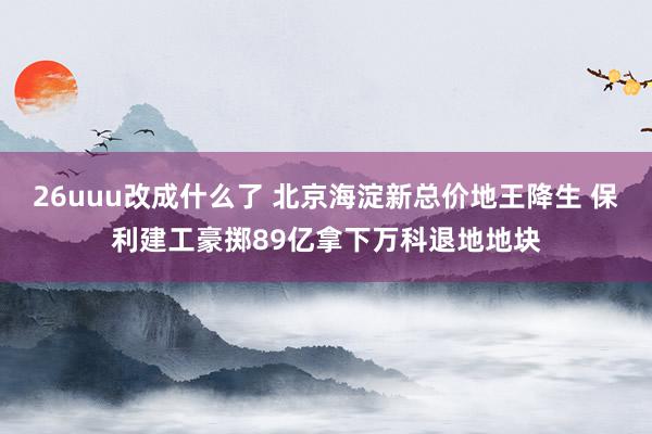 26uuu改成什么了 北京海淀新总价地王降生 保利建工豪掷89亿拿下万科退地地块