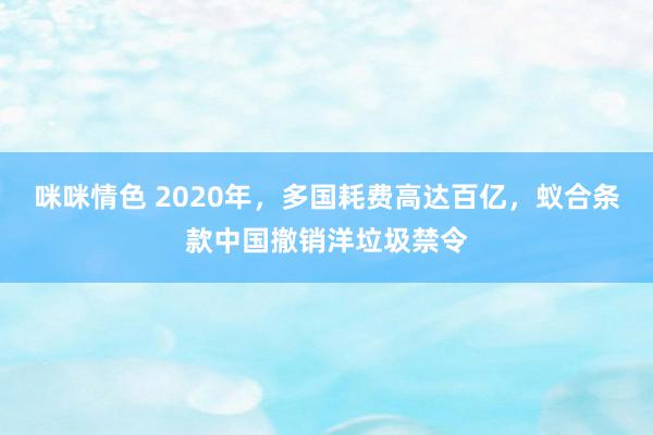 咪咪情色 2020年，多国耗费高达百亿，蚁合条款中国撤销洋垃圾禁令