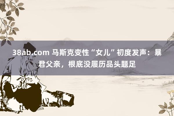 38ab.com 马斯克变性“女儿”初度发声：暴君父亲，根底没履历品头题足