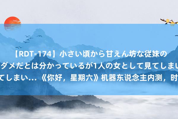 【RDT-174】小さい頃から甘えん坊な従妹の発育途中の躰が気になりダメだとは分かっているが1人の女として見てしまい… 《你好，星期六》机器东说念主内测，时期少年团全员合体