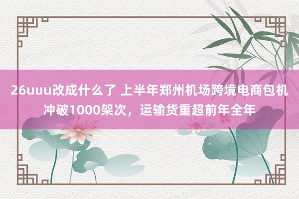 26uuu改成什么了 上半年郑州机场跨境电商包机冲破1000架次，运输货重超前年全年