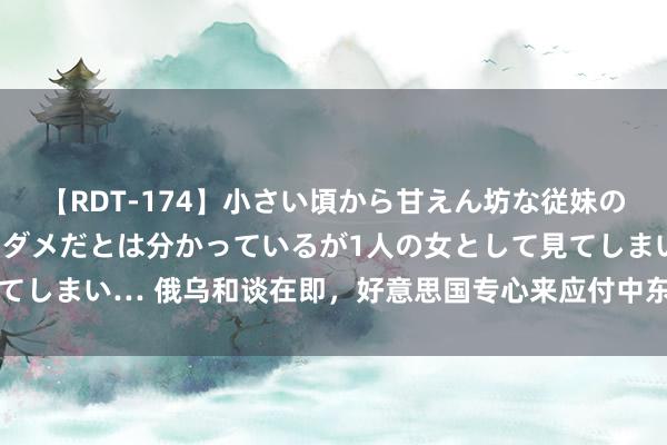 【RDT-174】小さい頃から甘えん坊な従妹の発育途中の躰が気になりダメだとは分かっているが1人の女として見てしまい… 俄乌和谈在即，好意思国专心来应付中东，沙特能撑住吗？