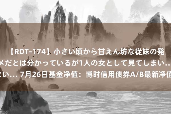 【RDT-174】小さい頃から甘えん坊な従妹の発育途中の躰が気になりダメだとは分かっているが1人の女として見てしまい… 7月26日基金净值：博时信用债券A/B最新净值2.9551，涨1.22%