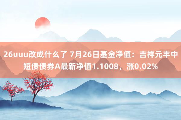 26uuu改成什么了 7月26日基金净值：吉祥元丰中短债债券A最新净值1.1008，涨0.02%