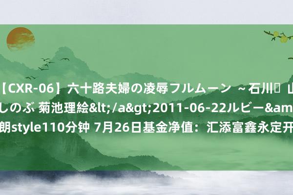 【CXR-06】六十路夫婦の凌辱フルムーン ～石川・山中温泉篇～ 中村しのぶ 菊池理絵</a>2011-06-22ルビー&$鱗太朗style110分钟 7月26日基金净值：汇添富鑫永定开债A最新净值1.0522，涨0.05%