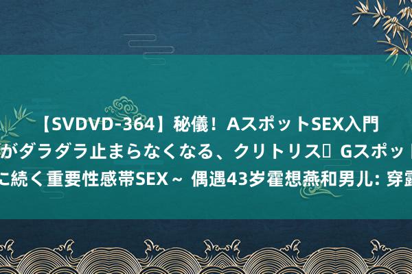 【SVDVD-364】秘儀！AスポットSEX入門 ～刺激した瞬間から愛液がダラダラ止まらなくなる、クリトリス・Gスポットに続く重要性感帯SEX～ 偶遇43岁霍想燕和男儿: 穿露背装喝茶, 发福王人不敢认