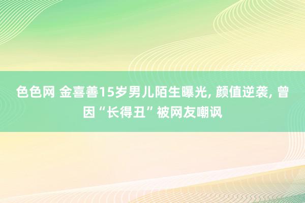 色色网 金喜善15岁男儿陌生曝光, 颜值逆袭, 曾因“长得丑”被网友嘲讽