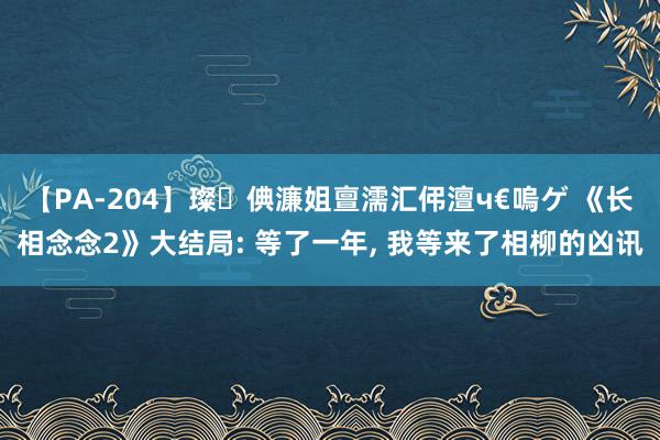 【PA-204】璨倎濂姐亶濡汇伄澶ч€嗚ゲ 《长相念念2》大结局: 等了一年, 我等来了相柳的凶讯