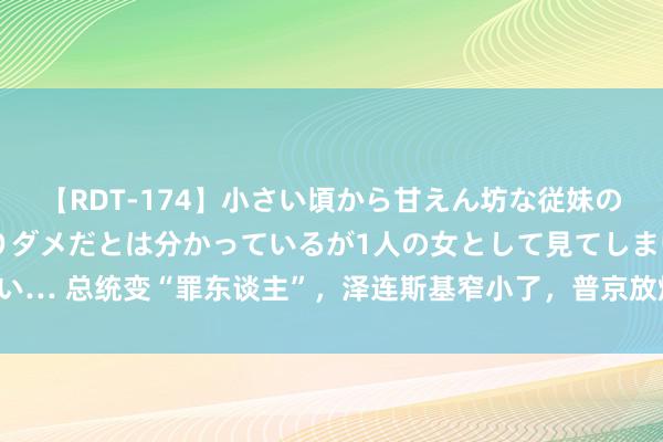 【RDT-174】小さい頃から甘えん坊な従妹の発育途中の躰が気になりダメだとは分かっているが1人の女として見てしまい… 总统变“罪东谈主”，泽连斯基窄小了，普京放烟雾弹，护俄军猛冲猛打