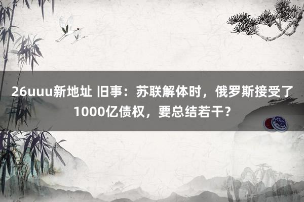 26uuu新地址 旧事：苏联解体时，俄罗斯接受了1000亿债权，要总结若干？