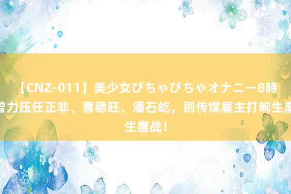 【CNZ-011】美少女びちゃびちゃオナニー8時間 曾力压任正非、曹德旺、潘石屹，别传煤雇主打响生鏖战！