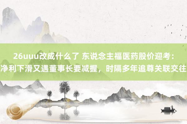 26uuu改成什么了 东说念主福医药股价迎考：净利下滑又遇董事长要减握，时隔多年追尊关联交往