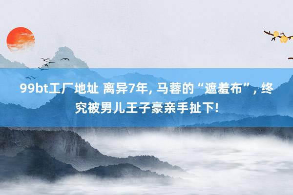 99bt工厂地址 离异7年, 马蓉的“遮羞布”, 终究被男儿王子豪亲手扯下!