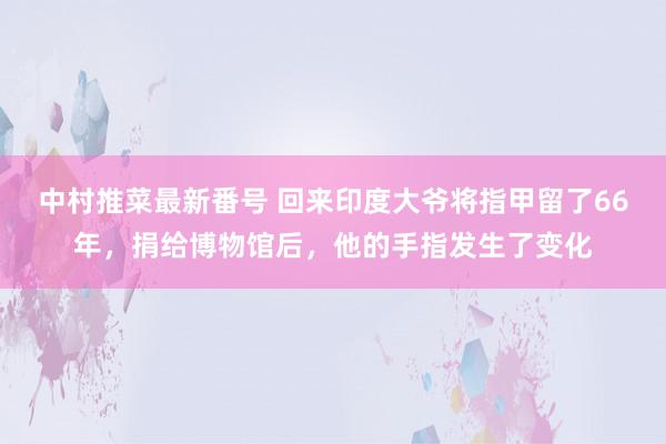 中村推菜最新番号 回来印度大爷将指甲留了66年，捐给博物馆后，他的手指发生了变化