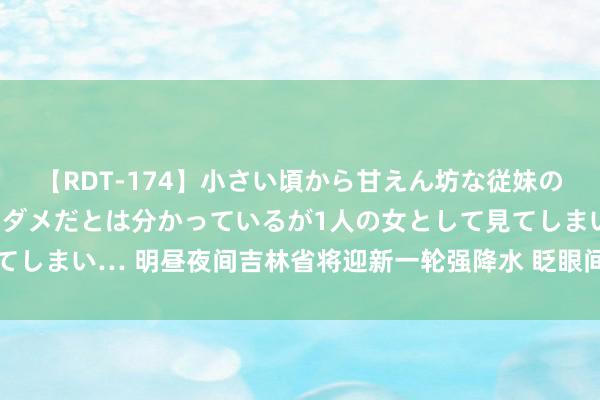 【RDT-174】小さい頃から甘えん坊な従妹の発育途中の躰が気になりダメだとは分かっているが1人の女として見てしまい… 明昼夜间吉林省将迎新一轮强降水 眨眼间风力可达7级傍边