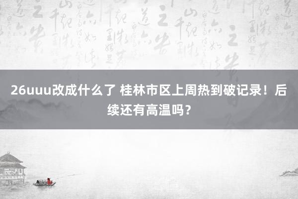 26uuu改成什么了 桂林市区上周热到破记录！后续还有高温吗？