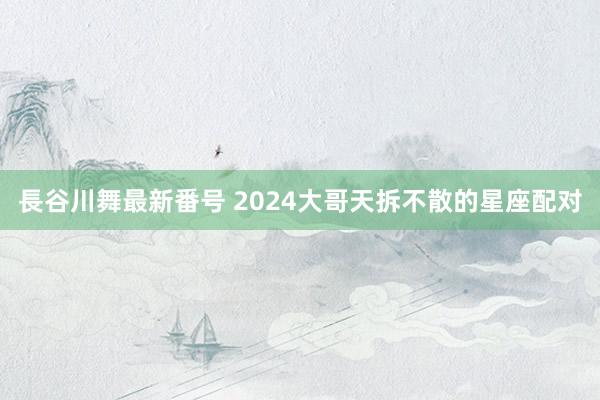 長谷川舞最新番号 2024大哥天拆不散的星座配对