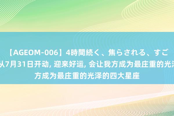 【AGEOM-006】4時間続く、焦らされる、すごい亀頭攻め 从7月31日开动, 迎来好运, 会让我方成为最庄重的光泽的四大星座