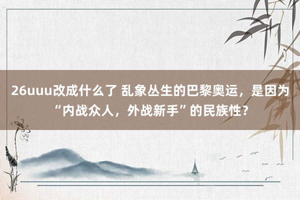 26uuu改成什么了 乱象丛生的巴黎奥运，是因为“内战众人，外战新手”的民族性？