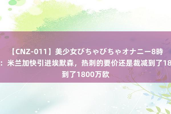 【CNZ-011】美少女びちゃびちゃオナニー8時間 隆戈：米兰加快引进埃默森，热刺的要价还是裁减到了1800万欧