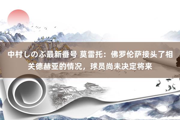 中村しのぶ最新番号 莫雷托：佛罗伦萨接头了相关德赫亚的情况，球员尚未决定将来